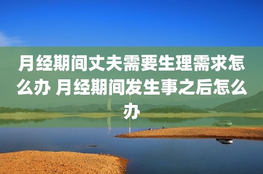 月经期间丈夫需要生理需求怎么办 月经期间发生事之后怎么办
