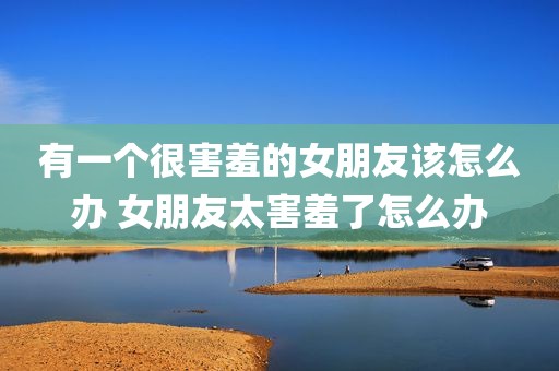 有一个很害羞的女朋友该怎么办 女朋友太害羞了怎么办