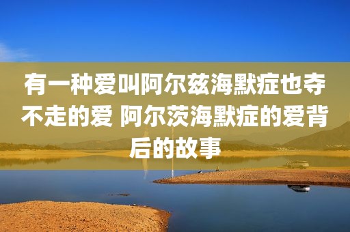 有一种爱叫阿尔兹海默症也夺不走的爱 阿尔茨海默症的爱背后的故事