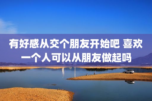 有好感从交个朋友开始吧 喜欢一个人可以从朋友做起吗