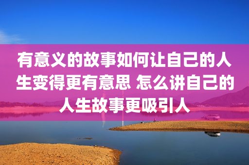 有意义的故事如何让自己的人生变得更有意思 怎么讲自己的人生故事更吸引人