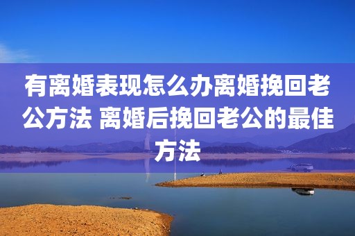 有离婚表现怎么办离婚挽回老公方法 离婚后挽回老公的最佳方法