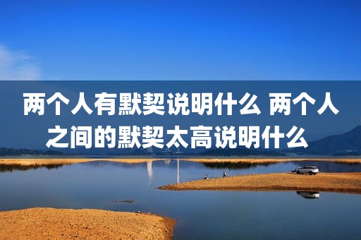 两个人有默契说明什么 两个人之间的默契太高说明什么 