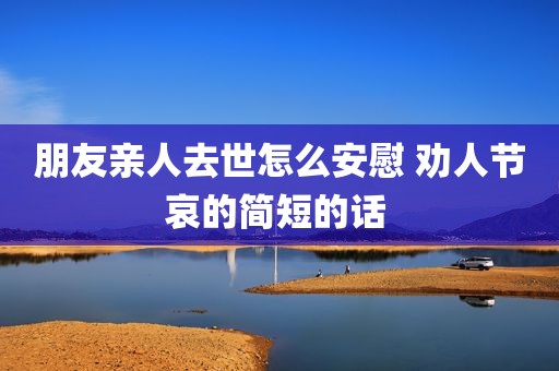 朋友亲人去世怎么安慰 劝人节哀的简短的话 