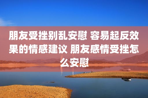朋友受挫别乱安慰 容易起反效果的情感建议 朋友感情受挫怎么安慰