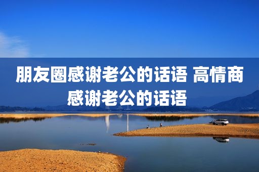 朋友圈感谢老公的话语 高情商感谢老公的话语 