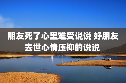 朋友死了心里难受说说 好朋友去世心情压抑的说说 