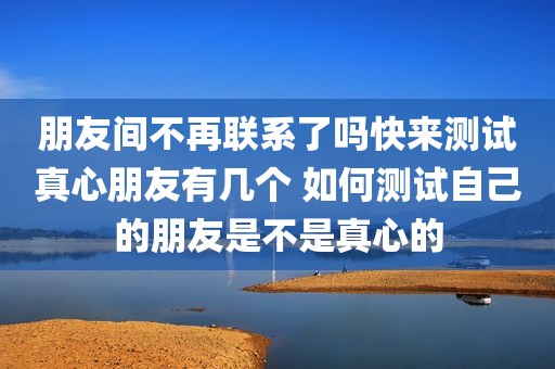 朋友间不再联系了吗快来测试真心朋友有几个 如何测试自己的朋友是不是真心的