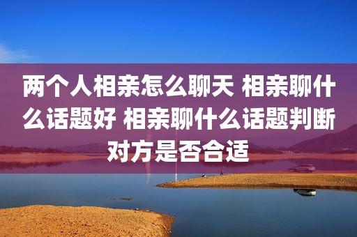 两个人相亲怎么聊天 相亲聊什么话题好 相亲聊什么话题判断对方是否合适