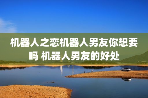 机器人之恋机器人男友你想要吗 机器人男友的好处
