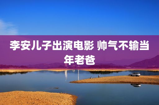 李安儿子出演电影 帅气不输当年老爸