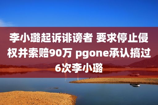 李小璐起诉诽谤者 要求停止侵权并索赔90万 pgone承认搞过6次李小璐