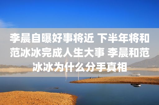 李晨自曝好事将近 下半年将和范冰冰完成人生大事 李晨和范冰冰为什么分手真相