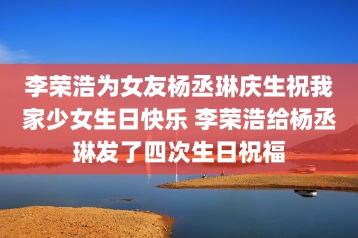 李荣浩为女友杨丞琳庆生祝我家少女生日快乐 李荣浩给杨丞琳发了四次生日祝福