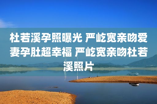 杜若溪孕照曝光 严屹宽亲吻爱妻孕肚超幸福 严屹宽亲吻杜若溪照片