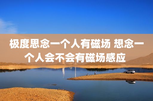 极度思念一个人有磁场 想念一个人会不会有磁场感应 