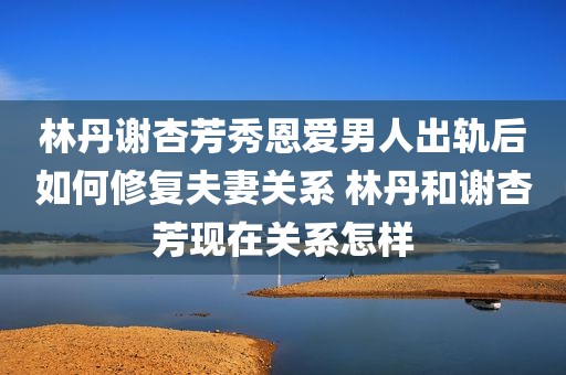 林丹谢杏芳秀恩爱男人出轨后如何修复夫妻关系 林丹和谢杏芳现在关系怎样