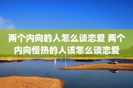 两个内向的人怎么谈恋爱 两个内向慢热的人该怎么谈恋爱
