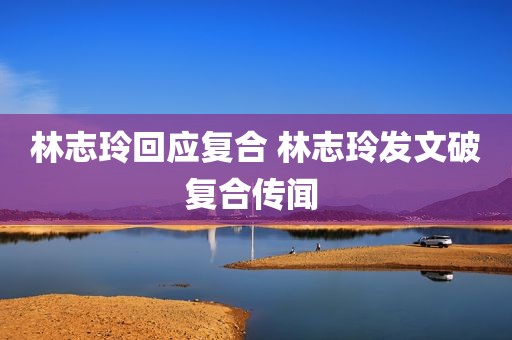 林志玲回应复合 林志玲发文破复合传闻 