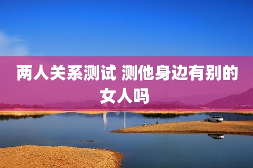 两人关系测试 测他身边有别的女人吗 