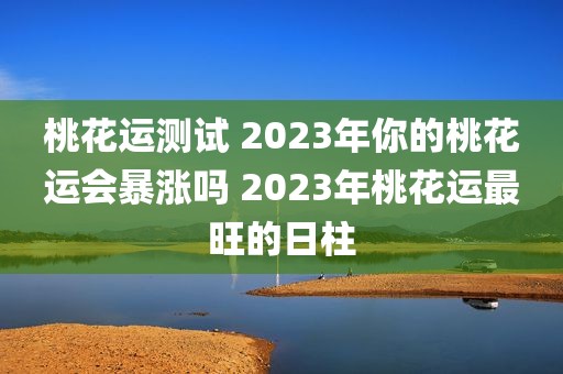 桃花运测试 2023年你的桃花运会暴涨吗 2023年桃花运最旺的日柱