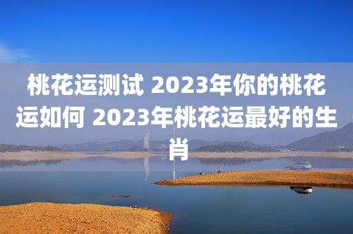 桃花运测试 2023年你的桃花运如何 2023年桃花运最好的生肖