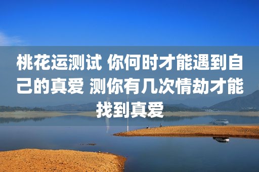 桃花运测试 你何时才能遇到自己的真爱 测你有几次情劫才能找到真爱
