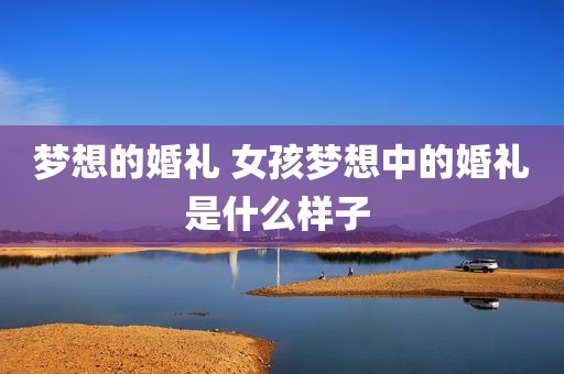 梦想的婚礼 女孩梦想中的婚礼是什么样子 