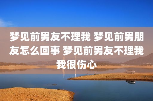 梦见前男友不理我 梦见前男朋友怎么回事 梦见前男友不理我我很伤心
