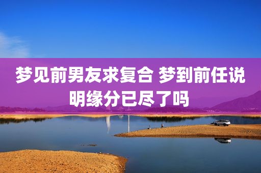 梦见前男友求复合 梦到前任说明缘分已尽了吗 