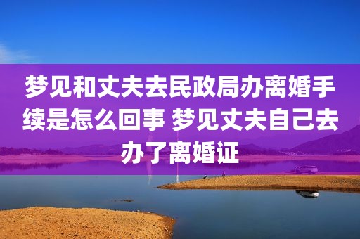 梦见和丈夫去民政局办离婚手续是怎么回事 梦见丈夫自己去办了离婚证