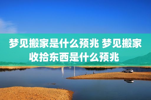 梦见搬家是什么预兆 梦见搬家收拾东西是什么预兆 