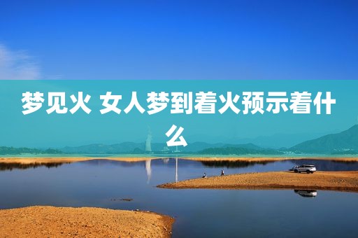 梦见火 女人梦到着火预示着什么 