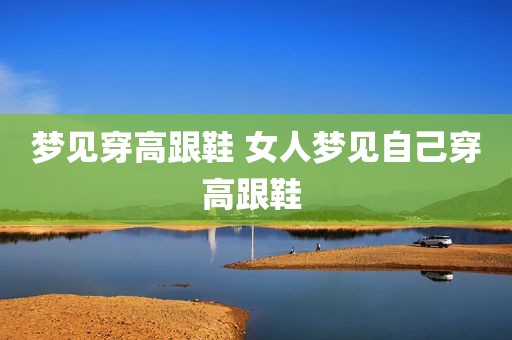 梦见穿高跟鞋 女人梦见自己穿高跟鞋 