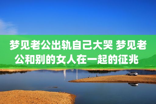 梦见老公出轨自己大哭 梦见老公和别的女人在一起的征兆 
