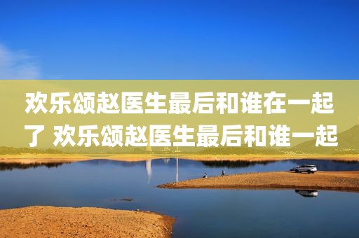 欢乐颂赵医生最后和谁在一起了 欢乐颂赵医生最后和谁一起