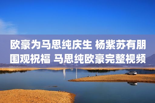 欧豪为马思纯庆生 杨紫苏有朋围观祝福 马思纯欧豪完整视频