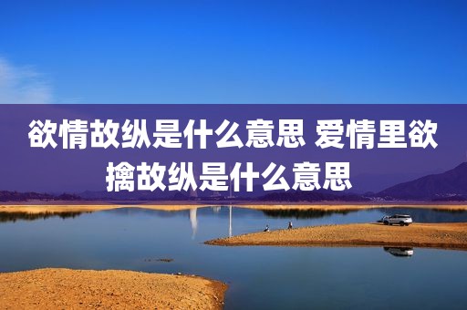 欲情故纵是什么意思 爱情里欲擒故纵是什么意思 