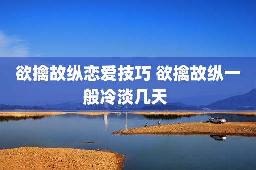 欲擒故纵恋爱技巧 欲擒故纵一般冷淡几天 