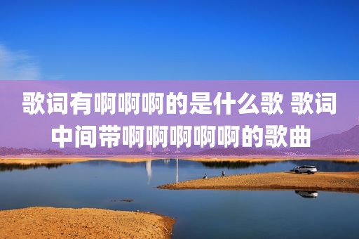 歌词有啊啊啊的是什么歌 歌词中间带啊啊啊啊啊的歌曲