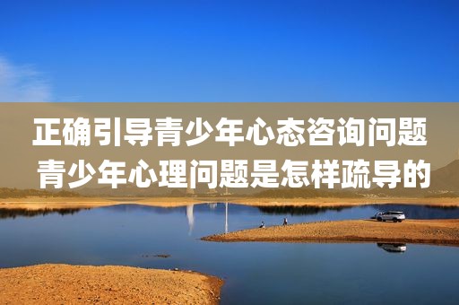 正确引导青少年心态咨询问题 青少年心理问题是怎样疏导的