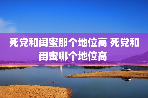 死党和闺蜜那个地位高 死党和闺蜜哪个地位高 