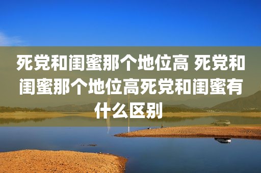 死党和闺蜜那个地位高 死党和闺蜜那个地位高死党和闺蜜有什么区别 