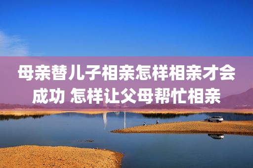 母亲替儿子相亲怎样相亲才会成功 怎样让父母帮忙相亲