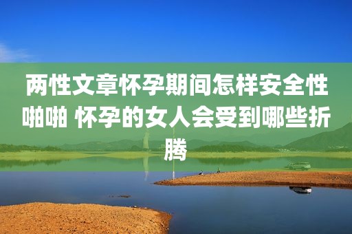 两性文章怀孕期间怎样安全性啪啪 怀孕的女人会受到哪些折腾