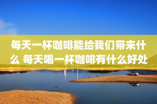 每天一杯咖啡能给我们带来什么 每天喝一杯咖啡有什么好处