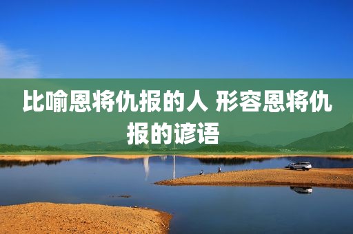 比喻恩将仇报的人 形容恩将仇报的谚语 