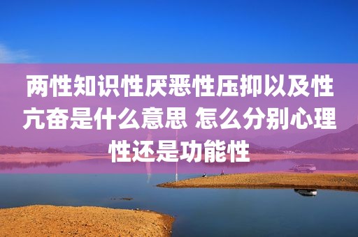 两性知识性厌恶性压抑以及性亢奋是什么意思 怎么分别心理性还是功能性