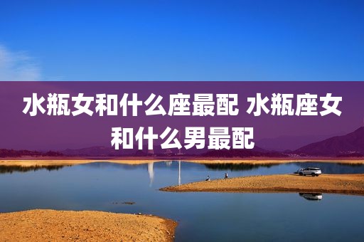 水瓶女和什么座最配 水瓶座女和什么男最配
