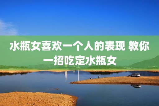 水瓶女喜欢一个人的表现 教你一招吃定水瓶女